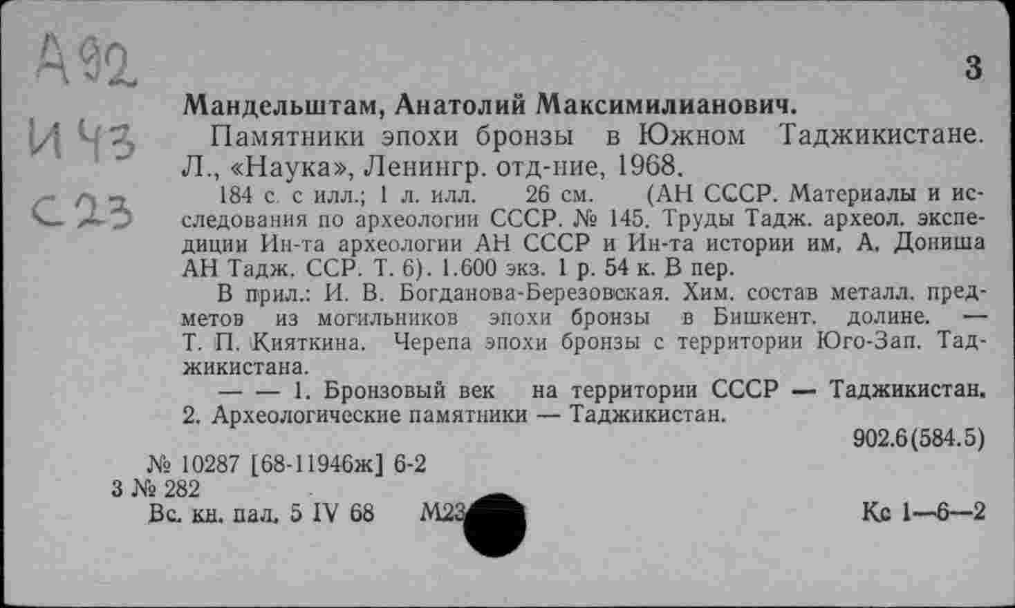 ﻿А 92.
И ЧЗ
СІ5
з
Мандельштам, Анатолий Максимилианович.
Памятники эпохи бронзы в Южном Таджикистане. Л., «Наука», Ленингр. отд-ние, 1968.
184 с с илл.; 1 л. илл. 26 см. (АН СССР. Материалы и исследования по археологии СССР. № 145. Труды Тадж. археол. экспедиции Ин-та археологии АН СССР и Ин-та истории им, А. Дониша АН Тадж. ССР. Т. 6). 1.600 экз. 1 р. 54 к. В пер.
В горил.: И. В. Богданова-Березовская. Хим. состав металл, предметов из могильников эпохи бронзы в Бишкент. долине. — Т. П. Дияткина. Черепа эпохи бронзы с территории Юго-Зап. Тад-
жикистана.
-----1. Бронзовый век на территории СССР — Таджикистан.
2. Археологические памятники — Таджикистан.
902.6(584.5)
№ 10287 [68-11946Ж] 6-2
3 № 282	_
Вс. кн. паљ 5 IV 68 М2	Кс 1-6-2